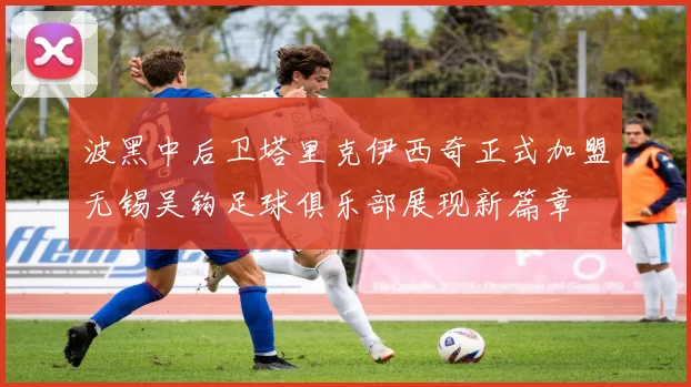 波黑中后卫塔里克伊西奇正式加盟无锡吴钩足球俱乐部展现新篇章